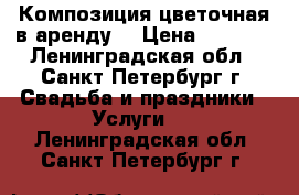 Композиция цветочная в аренду  › Цена ­ 2 000 - Ленинградская обл., Санкт-Петербург г. Свадьба и праздники » Услуги   . Ленинградская обл.,Санкт-Петербург г.